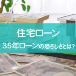 35年ローンの恐ろしさとは？住宅ローンについて詳しく解説